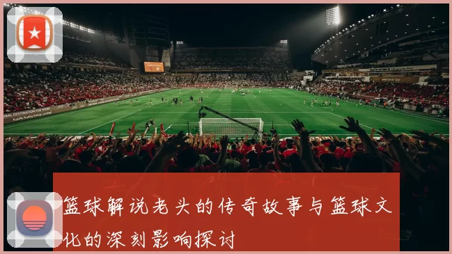 篮球解说老头的传奇故事与篮球文化的深刻影响探讨