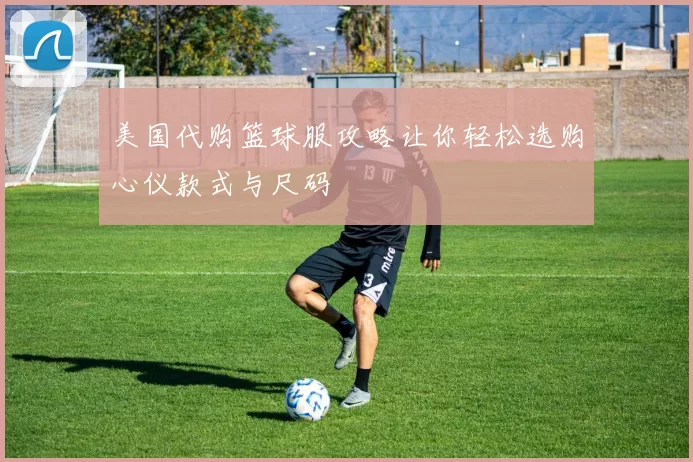 美国代购篮球服攻略让你轻松选购心仪款式与尺码