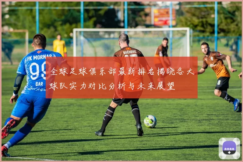 全球足球俱乐部最新排名揭晓各大球队实力对比分析与未来展望