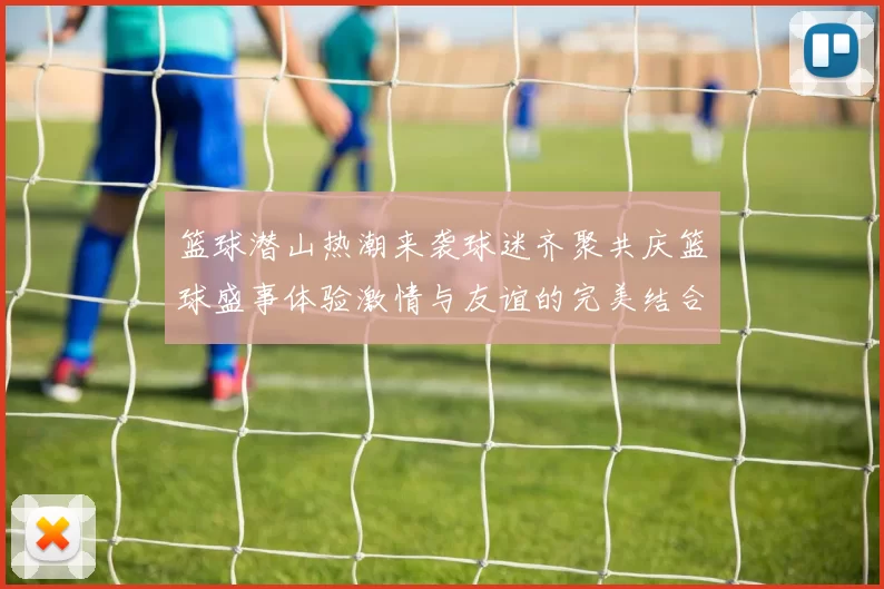 篮球潜山热潮来袭球迷齐聚共庆篮球盛事体验激情与友谊的完美结合
