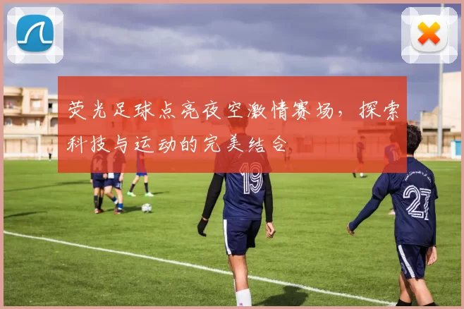 荧光足球点亮夜空激情赛场，探索科技与运动的完美结合