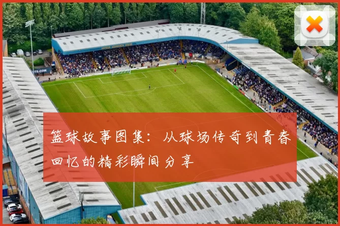 篮球故事图集：从球场传奇到青春回忆的精彩瞬间分享